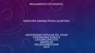 REGLAMENTO ESTUDIANTIL 
MARYURIS DAYANA POVEA QUINTERO 
UNIVERSIDAD POPULAR DEL CESAR 
CONTADURIA PUBLICA 
CATEDRA UPECISTA 
GRUPO:49 
VALLEDUPAR/CESAR 
2014 
 