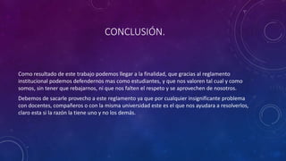 CONCLUSIÓN. 
Como resultado de este trabajo podemos llegar a la finalidad, que gracias al reglamento 
institucional podemos defendernos mas como estudiantes, y que nos valoren tal cual y como 
somos, sin tener que rebajarnos, ni que nos falten el respeto y se aprovechen de nosotros. 
Debemos de sacarle provecho a este reglamento ya que por cualquier insignificante problema 
con docentes, compañeros o con la misma universidad este es el que nos ayudara a resolverlos, 
claro esta si la razón la tiene uno y no los demás. 
