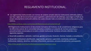 REGLAMENTO INSTITUCIONAL. 
 Los reglamentos institucionales son normas de carácter privado salvo las instituciones arbitrales publicas 
que fijan reglas de funcionamiento para la gestión y administración del arbitraje, cuyo origen se halla en la 
propia voluntad de la institución arbitral, los cuales vinculan todo a la institución como a loas pares y a los 
árbitros. 
http://biblio.juridicas.unam.mx/revista/pdf/ReformaJudicial/11/cle/cle9.pdf 
El Reglamento Institucional es el documento normativo del Instituto. Es de cumplimiento obligatorio para 
los diferentes actores de la comunidad educativa y establece un conjunto de normas sustantivas y 
procedimentales enmarcadas en la visión y misión institucional. Contiene artículos referidos a los 
siguientes aspectos: 
a. Desarrollo académico: admisión, matrícula, gestión curricular, titulación, licencia, traslado y convalidación. 
b. Desarrollo institucional: planificación, organización, personal, supervisión, monitoreo, evaluación 
institucional, deberes, derechos, estímulos infracciones, sanciones, procesos disciplinarios y presupuesto. 
https://sites.google.com/site/institutosanjosecanete/classroom-news 
 