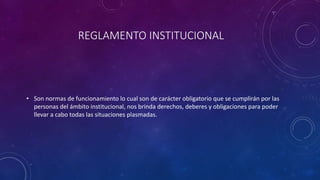 REGLAMENTO INSTITUCIONAL 
• Son normas de funcionamiento lo cual son de carácter obligatorio que se cumplirán por las 
personas del ámbito institucional, nos brinda derechos, deberes y obligaciones para poder 
llevar a cabo todas las situaciones plasmadas. 
 