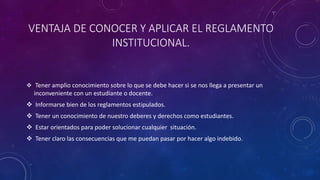 VENTAJA DE CONOCER Y APLICAR EL REGLAMENTO 
INSTITUCIONAL. 
 Tener amplio conocimiento sobre lo que se debe hacer si se nos llega a presentar un 
inconveniente con un estudiante o docente. 
 Informarse bien de los reglamentos estipulados. 
 Tener un conocimiento de nuestro deberes y derechos como estudiantes. 
 Estar orientados para poder solucionar cualquier situación. 
 Tener claro las consecuencias que me puedan pasar por hacer algo indebido. 
 