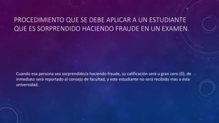 PROCEDIMIENTO QUE SE DEBE APLICAR A UN ESTUDIANTE 
QUE ES SORPRENDIDO HACIENDO FRAUDE EN UN EXAMEN. 
Cuando esa persona sea sorprendido/a haciendo fraude, su calificación será u gran cero (0), de 
inmediato será reportado al consejo de facultad, y este estudiante no será recibido mas a esta 
universidad. 
 