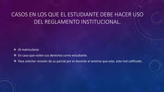 CASOS EN LOS QUE EL ESTUDIANTE DEBE HACER USO 
DEL REGLAMENTO INSTITUCIONAL. 
 Al matricularse 
 En caso que violen sus derechos como estudiante. 
 Para solicitar revisión de su parcial por el docente al sentirse que este, esta mal calificado. 
 