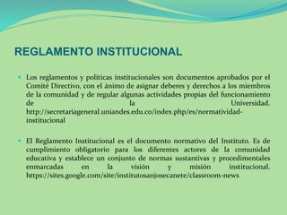 REGLAMENTO INSTITUCIONAL 
 Los reglamentos y políticas institucionales son documentos aprobados por el 
Comité Directivo, con el ánimo de asignar deberes y derechos a los miembros 
de la comunidad y de regular algunas actividades propias del funcionamiento 
de la Universidad. 
http://secretariageneral.uniandes.edu.co/index.php/es/normatividad-institucional 
 El Reglamento Institucional es el documento normativo del Instituto. Es de 
cumplimiento obligatorio para los diferentes actores de la comunidad 
educativa y establece un conjunto de normas sustantivas y procedimentales 
enmarcadas en la visión y misión institucional. 
https://sites.google.com/site/institutosanjosecanete/classroom-news 
 