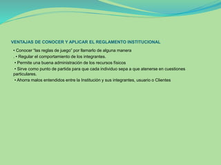 VENTAJAS DE CONOCER Y APLICAR EL REGLAMENTO INSTITUCIONAL 
• Conocer “las reglas de juego” por llamarlo de alguna manera 
. • Regular el comportamiento de los integrantes. 
• Permite una buena administración de los recursos físicos 
• Sirve como punto de partida para que cada individuo sepa a que atenerse en cuestiones 
particulares. 
• Ahorra malos entendidos entre la Institución y sus integrantes, usuario o Clientes 
 