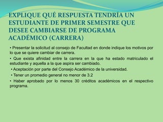EXPLIQUE QUÉ RESPUESTA TENDRÍA UN 
ESTUDIANTE DE PRIMER SEMESTRE QUE 
DESEE CAMBIARSE DE PROGRAMA 
ACADÉMICO (CARRERA) 
• Presentar la solicitud al consejo de Facultad en donde indique los motivos por 
lo que se quiere cambiar de carrera. 
• Que exista afinidad entre la carrera en la que ha estado matriculado el 
estudiante y aquella a la que aspira ser cambiado. 
• Aceptación por parte del Consejo Académico de la universidad. 
• Tener un promedio general no menor de 3.2 
• Haber aprobado por lo menos 30 créditos académicos en el respectivo 
programa. 
 