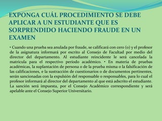 EXPONGA CUÁL PROCEDIMIENTO SE DEBE 
APLICAR A UN ESTUDIANTE QUE ES 
SORPRENDIDO HACIENDO FRAUDE EN UN 
EXAMEN 
• Cuando una prueba sea anulada por fraude, se calificará con cero (0) y el profesor 
de la asignatura informará por escrito al Consejo de Facultad por medio del 
director del departamento. Al estudiante reincidente le será cancelada la 
matricula para el respectivo período académico. • En materia de pruebas 
académicas, la suplantación de persona o de la prueba misma o la falsificación de 
las calificaciones, e la sustracción de cuestionarios o de documentos pertinentes, 
serán sancionadas con la expulsión del responsable o responsables, para lo cual el 
profesor informará al director del departamento al que está adscrito el estudiante. 
La sanción será impuesta, por el Consejo Académico correspondiente y será 
apelable ante el Consejo Superior Universitario. 
 