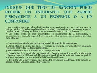 INDIQUE QUÉ TIPO DE SANCIÓN PUEDE 
RECIBIR UN ESTUDIANTE QUE AGREDE 
FÍSICAMENTE A UN PROFESOR O A UN 
COMPAÑERO 
• Las investigaciones por faltas disciplinarias se perfeccionarán en un término mayor de 
quince (15) días. En todo caso el estudiante inculpado tendrá derecho a ser oído y a aportar 
pruebas para su defensa y a solicitar, cuando sea conducente la práctica de otras. 
• Las faltas contra el oren universitario, lo reglamentos de la universidad, el 
comportamiento social, la seguridad personal y colectiva, se sancionarán según la gravedad 
de la falta, así: 
1. Amonestación privada, por escrito, que hará el Director del Departamento. 
2. Amonestación pública, que hará el Consejo de Facultad correspondiente, mediante 
resolución motivada y fijada en lugar público. 
3. Matrícula condicional. La impondrá el Consejo Académico. 
4. Cancelación de la matrícula, que impondrá el Consejo académico, sanción apelable ante 
el Consejo Superior. El Director de Departamento podrá levantar esta sanción en un período 
académico posterior con la aprobación del Consejo Académico. 
5. Expulsión de la universidad, que impondrá el Consejo Académico. Esta sanción es 
apelable ante el Consejo Superior Universitario. 
 