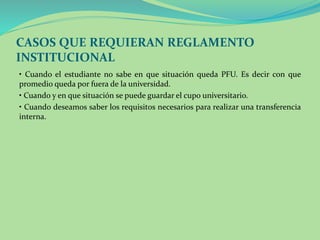 CASOS QUE REQUIERAN REGLAMENTO 
INSTITUCIONAL 
• Cuando el estudiante no sabe en que situación queda PFU. Es decir con que 
promedio queda por fuera de la universidad. 
• Cuando y en que situación se puede guardar el cupo universitario. 
• Cuando deseamos saber los requisitos necesarios para realizar una transferencia 
interna. 
 