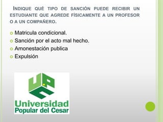INDIQUE QUÉ TIPO DE SANCIÓN PUEDE RECIBIR UN 
ESTUDIANTE QUE AGREDE FÍSICAMENTE A UN PROFESOR 
O A UN COMPAÑERO. 
 Matricula condicional. 
 Sanción por el acto mal hecho. 
 Amonestación publica 
 Expulsión 
 
