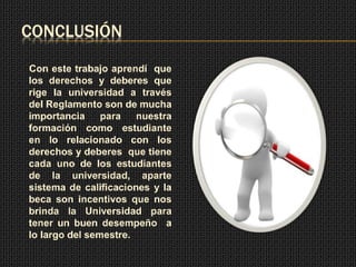 CONCLUSIÓN 
Con este trabajo aprendí que 
los derechos y deberes que 
rige la universidad a través 
del Reglamento son de mucha 
importancia para nuestra 
formación como estudiante 
en lo relacionado con los 
derechos y deberes que tiene 
cada uno de los estudiantes 
de la universidad, aparte 
sistema de calificaciones y la 
beca son incentivos que nos 
brinda la Universidad para 
tener un buen desempeño a 
lo largo del semestre. 
 