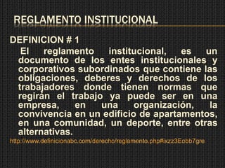 REGLAMENTO INSTITUCIONAL 
DEFINICION # 1 
El reglamento institucional, es un 
documento de los entes institucionales y 
corporativos subordinados que contiene las 
obligaciones, deberes y derechos de los 
trabajadores donde tienen normas que 
regirán el trabajo ya puede ser en una 
empresa, en una organización, la 
convivencia en un edificio de apartamentos, 
en una comunidad, un deporte, entre otras 
alternativas. 
http://www.definicionabc.com/derecho/reglamento.php#ixzz3Eobb7gre 
 
