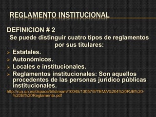 REGLAMENTO INSTITUCIONAL 
DEFINICION # 2 
Se puede distinguir cuatro tipos de reglamentos 
por sus titulares: 
 Estatales. 
 Autonómicos. 
 Locales e institucionales. 
 Reglamentos institucionales: Son aquellos 
procedentes de las personas jurídico públicas 
institucionales. 
http://rua.ua.es/dspace/bitstream/10045/13057/5/TEMA%204%20RJB%20- 
%20El%20Reglamento.pdf 
 