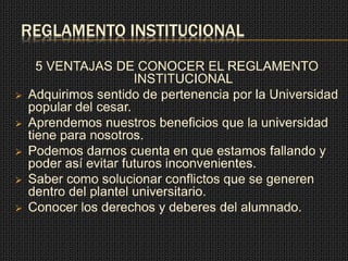 REGLAMENTO INSTITUCIONAL 
5 VENTAJAS DE CONOCER EL REGLAMENTO 
INSTITUCIONAL 
 Adquirimos sentido de pertenencia por la Universidad 
popular del cesar. 
 Aprendemos nuestros beneficios que la universidad 
tiene para nosotros. 
 Podemos darnos cuenta en que estamos fallando y 
poder así evitar futuros inconvenientes. 
 Saber como solucionar conflictos que se generen 
dentro del plantel universitario. 
 Conocer los derechos y deberes del alumnado. 
 