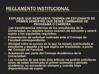 REGLAMENTO INSTITUCIONAL 
EXPLIQUE QUE RESPUESTA TENDRÍA UN ESTUDIANTE DE 
PRIMER SEMESTRE QUE DESEE CAMBIARSE DE 
PROGRAMA O CARRERA 
Las transferencias internas de los estudiantes de la 
Universidad, no requiere nuevo examen de admisión y estará 
sujeto a los siguientes requisitos: 
 Presentación de solicitud motivada ante el Consejo de 
Facultad correspondiente. 
 Afinidad entre la carrera en la que ha estado matriculado el 
estudiante y aquella a la que aspira ser trasladado, a juicio 
del Consejo de Facultad. 
 Aceptación por parte del Consejo Académico de la 
Universidad. 
 Los traslados de que trata este artículo no podrán solicitarse 
antes de haber terminado el primer semestre o periodo 
académico, se concederán siempre y cuando haya 
disponibilidad de cupos. 
 
