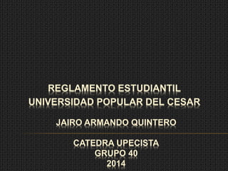 REGLAMENTO ESTUDIANTIL 
UNIVERSIDAD POPULAR DEL CESAR 
JAIRO ARMANDO QUINTERO 
CATEDRA UPECISTA 
GRUPO 40 
2014 
 