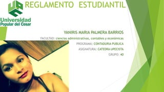 REGLAMENTO ESTUDIANTIL 
YANIRIS MARIA PALMERA BARRIOS 
FACULTAD: ciencias administrativas, contables y económicas 
PROGRAMA: CONTADURIA PUBLICA 
ASIGNATURA: CATEDRA UPECISTA 
GRUPO: 40 
 