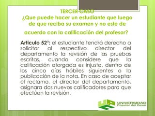 TERCER CASO 
¿Que puede hacer un estudiante que luego 
de que reciba su examen y no este de 
acuerdo con la calificación del profesor? 
Articulo 52°: el estudiante tendrá derecho a 
solicitar al respectivo director del 
departamento la revisión de las pruebas 
escritas, cuando considere que la 
calificación otorgada es injusta, dentro de 
los cinco días hábiles siguientes a la 
publicación de la nota. En caso de aceptar 
el reclamo, el director del departamento, 
asignara dos nuevos calificadores para que 
efectúen la revisión. 
 