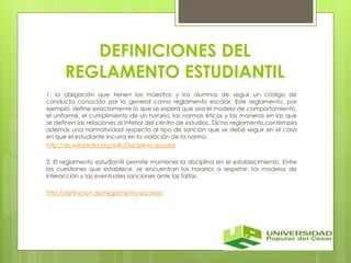 DEFINICIONES DEL 
REGLAMENTO ESTUDIANTIL 
1. la obligación que tienen los maestros y los alumnos de seguir un código de 
conducta conocido por lo general como reglamento escolar. Este reglamento, por 
ejemplo, define exactamente lo que se espera que sea el modelo de comportamiento, 
el uniforme, el cumplimiento de un horario, las normas éticas y las maneras en las que 
se definen las relaciones al interior del centro de estudios. Dicho reglamento contempla 
además una normatividad respecto al tipo de sanción que se debe seguir en el caso 
en que el estudiante incurra en la violación de la norma. 
http://es.wikipedia.org/wiki/Disciplina_escolar 
2. El reglamento estudiantil permite mantener la disciplina en el establecimiento. Entre 
las cuestiones que establece, se encuentran los horarios a respetar, los modelos de 
interacción y las eventuales sanciones ante las faltas. 
http://definicion.de/reglamento-escolar/ 
 