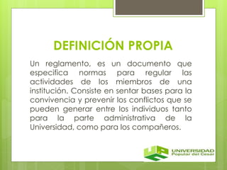 DEFINICIÓN PROPIA 
Un reglamento, es un documento que 
especifica normas para regular las 
actividades de los miembros de una 
institución. Consiste en sentar bases para la 
convivencia y prevenir los conflictos que se 
pueden generar entre los individuos tanto 
para la parte administrativa de la 
Universidad, como para los compañeros. 
 