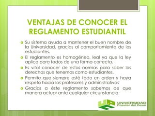 VENTAJAS DE CONOCER EL 
REGLAMENTO ESTUDIANTIL 
 Su sistema ayuda a mantener el buen nombre de 
la Universidad, gracias al comportamiento de los 
estudiantes. 
 El reglamento es homogéneo, leal ya que la ley 
aplica para todos de una forma correcta. 
 Es vital conocer de estas normas para saber los 
derechos que tenemos como estudiantes. 
 Permite que siempre esté todo en orden y haya 
respeto hacia los profesores y administrativos 
 Gracias a éste reglamento sabemos de que 
manera actuar ante cualquier circunstancia. 
 