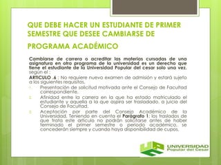 QUE DEBE HACER UN ESTUDIANTE DE PRIMER 
SEMESTRE QUE DESEE CAMBIARSE DE 
PROGRAMA ACADÉMICO 
Cambiarse de carrera o acreditar las materias cursadas de una 
asignatura en otro programa de la universidad es un derecho que 
tiene el estudiante de la Universidad Popular del cesar solo una vez. 
según el : 
ARTICULO .6 : No requiere nuevo examen de admisión y estará sujeto 
a los siguientes requisitos. 
1. Presentación de solicitud motivada ante el Consejo de Facultad 
correspondiente. 
2. Afinidad entre la carrera en la que ha estado matriculado el 
estudiante y aquella a la que aspira ser trasladado, a juicio del 
Consejo de Facultad. 
3. Aceptación por parte del Consejo Académico de la 
Universidad. Teniendo en cuenta el Parágrafo 1: los traslados de 
que trata este articulo no podrán solicitarse antes de haber 
terminado el primer semestre o periodo académico, se 
concederán siempre y cuando haya disponibilidad de cupos. 
 