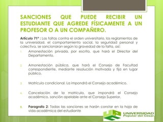 SANCIONES QUE PUEDE RECIBIR UN 
ESTUDIANTE QUE AGREDE FÍSICAMENTE A UN 
PROFESOR O A UN COMPAÑERO. 
Artículo 71º : Las faltas contra el orden universitario, los reglamentos de 
la universidad, el comportamiento social, la seguridad personal y 
colectiva, se sancionaran según la gravedad de la falta, así: 
1. Amonestación privada, por escrito, que hará el Director del 
Departamento. 
2. Amonestación pública, que hará el Consejo de Facultad 
correspondiente, mediante resolución motivada y fija en lugar 
público. 
3. Matrícula condicional. La impondrá el Consejo académico. 
4. Cancelación de la matricula, que impondrá el Consejo 
académico, sanción apelable ante el Consejo Superior. 
5. Paragrafo 2: Todas las sanciones se harán constar en la hoja de 
vida académica del estudiante 
 