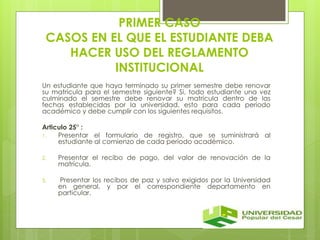 PRIMER CASO 
CASOS EN EL QUE EL ESTUDIANTE DEBA 
HACER USO DEL REGLAMENTO 
INSTITUCIONAL 
Un estudiante que haya terminado su primer semestre debe renovar 
su matricula para el semestre siguiente? Si, todo estudiante una vez 
culminado el semestre debe renovar su matricula dentro de las 
fechas establecidas por la universidad, esto para cada periodo 
académico y debe cumplir con los siguientes requisitos. 
Articulo 25° : 
1. Presentar el formulario de registro, que se suministrará al 
estudiante al comienzo de cada período académico. 
2. Presentar el recibo de pago, del valor de renovación de la 
matrícula. 
3. Presentar los recibos de paz y salvo exigidos por la Universidad 
en general, y por el correspondiente departamento en 
particular. 
 
