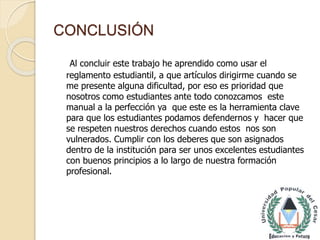 CONCLUSIÓN 
Al concluir este trabajo he aprendido como usar el 
reglamento estudiantil, a que artículos dirigirme cuando se 
me presente alguna dificultad, por eso es prioridad que 
nosotros como estudiantes ante todo conozcamos este 
manual a la perfección ya que este es la herramienta clave 
para que los estudiantes podamos defendernos y hacer que 
se respeten nuestros derechos cuando estos nos son 
vulnerados. Cumplir con los deberes que son asignados 
dentro de la institución para ser unos excelentes estudiantes 
con buenos principios a lo largo de nuestra formación 
profesional. 
 