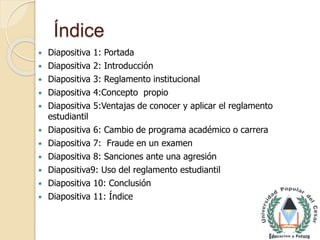 Índice 
 Diapositiva 1: Portada 
 Diapositiva 2: Introducción 
 Diapositiva 3: Reglamento institucional 
 Diapositiva 4:Concepto propio 
 Diapositiva 5:Ventajas de conocer y aplicar el reglamento 
estudiantil 
 Diapositiva 6: Cambio de programa académico o carrera 
 Diapositiva 7: Fraude en un examen 
 Diapositiva 8: Sanciones ante una agresión 
 Diapositiva9: Uso del reglamento estudiantil 
 Diapositiva 10: Conclusión 
 Diapositiva 11: Índice 
