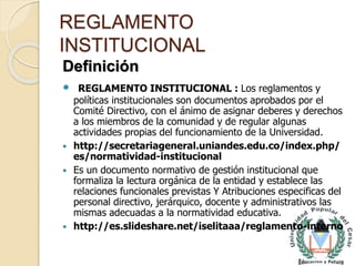 REGLAMENTO 
INSTITUCIONAL 
Definición 
 REGLAMENTO INSTITUCIONAL : Los reglamentos y 
políticas institucionales son documentos aprobados por el 
Comité Directivo, con el ánimo de asignar deberes y derechos 
a los miembros de la comunidad y de regular algunas 
actividades propias del funcionamiento de la Universidad. 
 http://secretariageneral.uniandes.edu.co/index.php/ 
es/normatividad-institucional 
 Es un documento normativo de gestión institucional que 
formaliza la lectura orgánica de la entidad y establece las 
relaciones funcionales previstas Y Atribuciones especificas del 
personal directivo, jerárquico, docente y administrativos las 
mismas adecuadas a la normatividad educativa. 
 http://es.slideshare.net/iselitaaa/reglamento-interno 
 