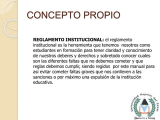CONCEPTO PROPIO 
REGLAMENTO INSTITUCIONAL: el reglamento 
institucional es la herramienta que tenemos nosotros como 
estudiantes en formación para tener claridad y conocimiento 
de nuestros deberes y derechos y sobretodo conocer cuales 
son las diferentes faltas que no debemos cometer y que 
reglas debemos cumplir, siendo regidos por este manual para 
así evitar cometer faltas graves que nos conlleven a las 
sanciones o por máximo una expulsión de la institución 
educativa. 
 