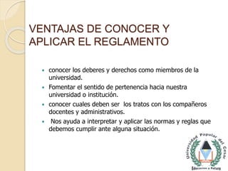 VENTAJAS DE CONOCER Y 
APLICAR EL REGLAMENTO 
 conocer los deberes y derechos como miembros de la 
universidad. 
 Fomentar el sentido de pertenencia hacia nuestra 
universidad o institución. 
 conocer cuales deben ser los tratos con los compañeros 
docentes y administrativos. 
 Nos ayuda a interpretar y aplicar las normas y reglas que 
debemos cumplir ante alguna situación. 
 