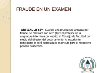 FRAUDE EN UN EXAMEN 
ARTICAULO 53º.- Cuando una prueba sea anulada por 
fraude, se calificará con cero (0) y el profesor de la 
asignatura informará por escrito al Consejo de Facultad por 
medio del director del departamento. Al estudiante 
reincidente le será cancelada la matricula para el respectivo 
período académico. 
 