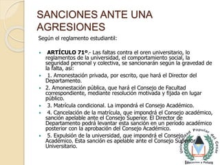 SANCIONES ANTE UNA 
AGRESIONES 
Según el reglamento estudiantil: 
 ARTÍCULO 71º.- Las faltas contra el oren universitario, lo 
reglamentos de la universidad, el comportamiento social, la 
seguridad personal y colectiva, se sancionarán según la gravedad de 
la falta, así: 
 1. Amonestación privada, por escrito, que hará el Director del 
Departamento. 
 2. Amonestación pública, que hará el Consejo de Facultad 
correspondiente, mediante resolución motivada y fijada en lugar 
público. 
 3. Matrícula condicional. La impondrá el Consejo Académico. 
 4. Cancelación de la matrícula, que impondrá el Consejo académico, 
sanción apelable ante el Consejo Superior. El Director de 
Departamento podrá levantar esta sanción en un período académico 
posterior con la aprobación del Consejo Académico. 
 5. Expulsión de la universidad, que impondrá el Consejo 
Académico. Esta sanción es apelable ante el Consejo Superior 
Universitario. 
 