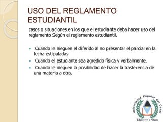USO DEL REGLAMENTO 
ESTUDIANTIL 
casos o situaciones en los que el estudiante deba hacer uso del 
reglamento Según el reglamento estudiantil. 
 Cuando le nieguen el diferido al no presentar el parcial en la 
fecha estipuladas. 
 Cuando el estudiante sea agredido física y verbalmente. 
 Cuando le nieguen la posibilidad de hacer la trasferencia de 
una materia a otra. 
 