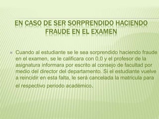 EN CASO DE SER SORPRENDIDO HACIENDO 
FRAUDE EN EL EXAMEN 
 Cuando al estudiante se le sea sorprendido haciendo fraude 
en el examen, se le calificara con 0,0 y el profesor de la 
asignatura informara por escrito al consejo de facultad por 
medio del director del departamento. Si el estudiante vuelve 
a reincidir en esta falta, le será cancelada la matricula para 
el respectivo periodo académico. 
 