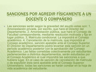 SANCIONES POR AGREDIR FÍSICAMENTE A UN 
DOCENTE O COMPAÑERO 
 Las sanciones serán según la gravedad del asunto estas son: 1. 
Amonestación privada, por escrito, que hará el Director del 
Departamento. 2. Amonestación pública, que hará el Consejo de 
Facultad correspondiente, mediante resolución motivada y fija en 
lugar público. 3. Matrícula condicional. La impondrá el Consejo 
académico. 4. Cancelación de la matricula, que impondrá el 
Consejo académico, sanción apelable ante el Consejo Superior. 
El Director de Departamento podrá levantar esta sanción en un 
período académico posterior con la aprobación del Consejo 
Académico. Las faltas cometidas colectivamente por estudiantes 
pertenecientes a distintos departamentos, serán estudiadas por 
el Consejo Académico el cual impondrá las sanciones a que 
hubiera lugar. En el caso de sanción de cancelación de matricula 
o de expulsión ésta será apelable ante el Consejo Superior 
Universitario. todas las sanciones se harán constar en la hoja de 
vida académica del estudiante. 
 