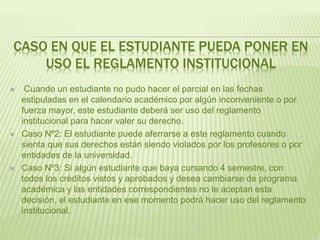 CASO EN QUE EL ESTUDIANTE PUEDA PONER EN 
USO EL REGLAMENTO INSTITUCIONAL 
 Cuando un estudiante no pudo hacer el parcial en las fechas 
estipuladas en el calendario académico por algún inconveniente o por 
fuerza mayor, este estudiante deberá ser uso del reglamento 
institucional para hacer valer su derecho. 
 Caso Nº2: El estudiante puede aferrarse a este reglamento cuando 
sienta que sus derechos están siendo violados por los profesores o por 
entidades de la universidad. 
 Caso Nº3: Si algún estudiante que baya cursando 4 semestre, con 
todos los créditos vistos y aprobados y desea cambiarse de programa 
académica y las entidades correspondientes no le aceptan esta 
decisión, el estudiante en ese momento podrá hacer uso del reglamento 
institucional. 
 