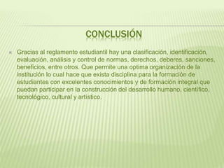 CONCLUSIÓN 
 Gracias al reglamento estudiantil hay una clasificación, identificación, 
evaluación, análisis y control de normas, derechos, deberes, sanciones, 
beneficios, entre otros. Que permite una optima organización de la 
institución lo cual hace que exista disciplina para la formación de 
estudiantes con excelentes conocimientos y de formación integral que 
puedan participar en la construcción del desarrollo humano, científico, 
tecnológico, cultural y artístico. 
