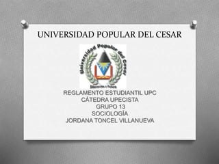 UNIVERSIDAD POPULAR DEL CESAR 
REGLAMENTO ESTUDIANTIL UPC 
CÁTEDRA UPECISTA 
GRUPO 13 
SOCIOLOGÍA 
JORDANA TONCEL VILLANUEVA 
 