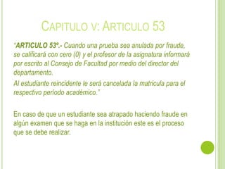 CAPITULO V: ARTICULO 53 
“ARTICULO 53º.- Cuando una prueba sea anulada por fraude, 
se calificará con cero (0) y el profesor de la asignatura informará 
por escrito al Consejo de Facultad por medio del director del 
departamento. 
Al estudiante reincidente le será cancelada la matricula para el 
respectivo período académico.” 
En caso de que un estudiante sea atrapado haciendo fraude en 
algún examen que se haga en la institución este es el proceso 
que se debe realizar. 
 