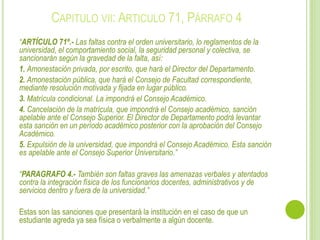 CAPITULO VII: ARTICULO 71, PÁRRAFO 4 
“ARTÍCULO 71º.- Las faltas contra el orden universitario, lo reglamentos de la 
universidad, el comportamiento social, la seguridad personal y colectiva, se 
sancionarán según la gravedad de la falta, así: 
1. Amonestación privada, por escrito, que hará el Director del Departamento. 
2. Amonestación pública, que hará el Consejo de Facultad correspondiente, 
mediante resolución motivada y fijada en lugar público. 
3. Matrícula condicional. La impondrá el Consejo Académico. 
4. Cancelación de la matrícula, que impondrá el Consejo académico, sanción 
apelable ante el Consejo Superior. El Director de Departamento podrá levantar 
esta sanción en un período académico posterior con la aprobación del Consejo 
Académico. 
5. Expulsión de la universidad, que impondrá el Consejo Académico. Esta sanción 
es apelable ante el Consejo Superior Universitario.” 
“PARAGRAFO 4.- También son faltas graves las amenazas verbales y atentados 
contra la integración física de los funcionarios docentes, administrativos y de 
servicios dentro y fuera de la universidad.” 
Estas son las sanciones que presentará la institución en el caso de que un 
estudiante agreda ya sea física o verbalmente a algún docente. 
 