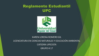 Reglamento Estudiantil 
UPC 
KAREN LORENA ROMERO GIL 
LICENCIATURA EN CIENCIAS NATURALES Y EDUCACIÓN AMBIENTAL 
CATEDRA UPECISTA 
GRUPO # 17 
 