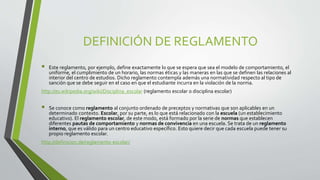 DEFINICIÓN DE REGLAMENTO 
 Este reglamento, por ejemplo, define exactamente lo que se espera que sea el modelo de comportamiento, el 
uniforme, el cumplimiento de un horario, las normas éticas y las maneras en las que se definen las relaciones al 
interior del centro de estudios. Dicho reglamento contempla además una normatividad respecto al tipo de 
sanción que se debe seguir en el caso en que el estudiante incurra en la violación de la norma. 
http://es.wikipedia.org/wiki/Disciplina_escolar (reglamento escolar o disciplina escolar) 
 Se conoce como reglamento al conjunto ordenado de preceptos y normativas que son aplicables en un 
determinado contexto. Escolar, por su parte, es lo que está relacionado con la escuela (un establecimiento 
educativo). El reglamento escolar, de este modo, está formado por la serie de normas que establecen 
diferentes pautas de comportamiento y normas de convivencia en una escuela. Se trata de un reglamento 
interno, que es válido para un centro educativo específico. Esto quiere decir que cada escuela puede tener su 
propio reglamento escolar. 
http://definicion.de/reglamento-escolar/ 
 