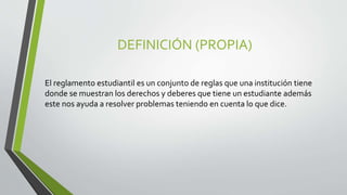 DEFINICIÓN (PROPIA) 
El reglamento estudiantil es un conjunto de reglas que una institución tiene 
donde se muestran los derechos y deberes que tiene un estudiante además 
este nos ayuda a resolver problemas teniendo en cuenta lo que dice. 
 