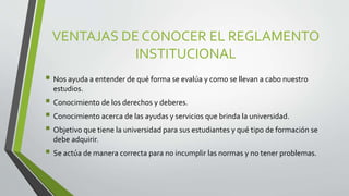 VENTAJAS DE CONOCER EL REGLAMENTO 
INSTITUCIONAL 
 Nos ayuda a entender de qué forma se evalúa y como se llevan a cabo nuestro 
estudios. 
 Conocimiento de los derechos y deberes. 
 Conocimiento acerca de las ayudas y servicios que brinda la universidad. 
 Objetivo que tiene la universidad para sus estudiantes y qué tipo de formación se 
debe adquirir. 
 Se actúa de manera correcta para no incumplir las normas y no tener problemas. 
 