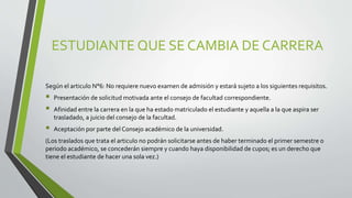 ESTUDIANTE QUE SE CAMBIA DE CARRERA 
Según el articulo N°6: No requiere nuevo examen de admisión y estará sujeto a los siguientes requisitos. 
 Presentación de solicitud motivada ante el consejo de facultad correspondiente. 
 Afinidad entre la carrera en la que ha estado matriculado el estudiante y aquella a la que aspira ser 
trasladado, a juicio del consejo de la facultad. 
 Aceptación por parte del Consejo académico de la universidad. 
(Los traslados que trata el articulo no podrán solicitarse antes de haber terminado el primer semestre o 
periodo académico, se concederán siempre y cuando haya disponibilidad de cupos; es un derecho que 
tiene el estudiante de hacer una sola vez.) 
 