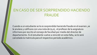 EN CASO DE SER SORPRENDIDO HACIENDO 
FRAUDE 
Cuando a un estudiante se le es sorprendido haciendo fraude en el examen ,se 
le anulara y calificara con una nota de (0,0), el profesor de la asignatura 
informara por escrito al consejo de facultad por medio del director de 
departamento. Si el estudiante vuelve a reincidir en esta falta, se le será 
cancelada la matricula para el respectivo periodo académico. 
 