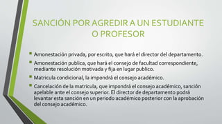 SANCIÓN POR AGREDIR A UN ESTUDIANTE 
O PROFESOR 
 Amonestación privada, por escrito, que hará el director del departamento. 
 Amonestación publica, que hará el consejo de facultad correspondiente, 
mediante resolución motivada y fija en lugar publico. 
 Matricula condicional, la impondrá el consejo académico. 
 Cancelación de la matricula, que impondrá el consejo académico, sanción 
apelable ante el consejo superior. El director de departamento podrá 
levantar esta sanción en un periodo académico posterior con la aprobación 
del consejo académico. 
 